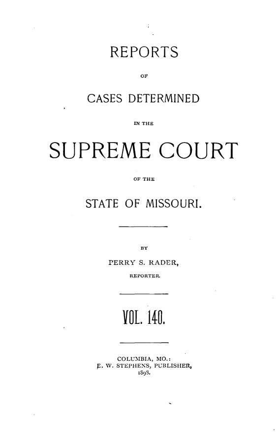 handle is hein.statereports/moscrpt0140 and id is 1 raw text is: REPORTS
OF
CASES DETERMINED
IN THE

SUPREME COURT
OF THE
STATE OF MISSOURI.

BY

PERRY S. RADER,
REPORTER.

VOL 140.

COLUMBIA, MO.:
p. W. STEPHENS, PUBLISHER,
189s.


