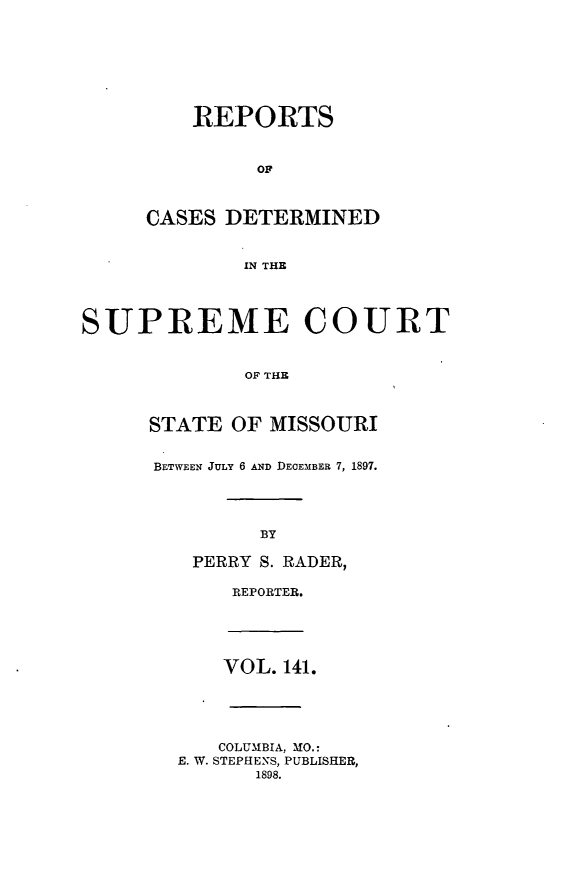 handle is hein.statereports/moscrpt0141 and id is 1 raw text is: REPORTS
OF
CASES DETERMINED
IN THE

SUPREME COURT
OF THE
STATE OF MISSOURI

BETWEEN JULY 6 AND DECEMBER 7, 1897.
BY
PERRY S. RADER,

REPORTER.

VOL. 141.
COLUMBIA, MO.:
E. W. STEPHENS, PUBLISHER,
1898.


