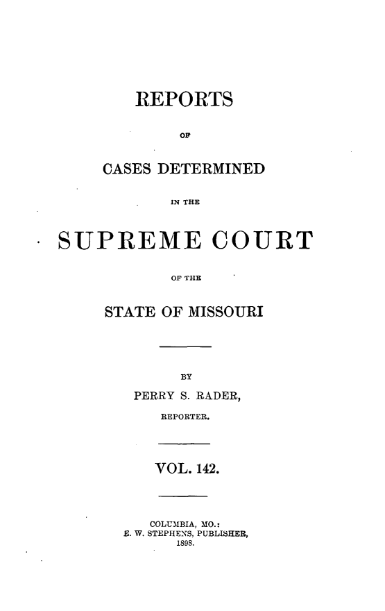 handle is hein.statereports/moscrpt0142 and id is 1 raw text is: REPORTS
OF
CASES DETERMINED
IN THE

SUPREME COURT
OF THE
STATE OF MISSOURI

BY

PERRY S. RADER,
REPORTER.

VOL. 142.

COLUMBIA, MO.:
E. W. STEPHENS, PUBLISHER,
1898.


