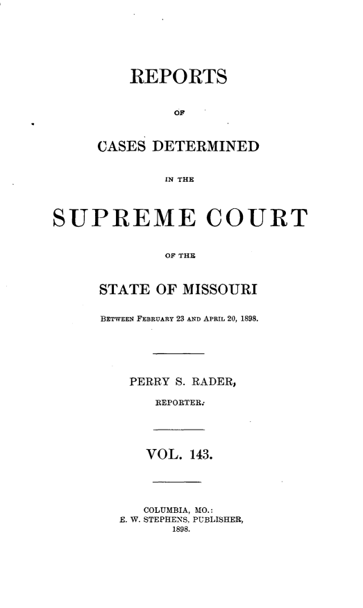 handle is hein.statereports/moscrpt0143 and id is 1 raw text is: REPORTS
OF
CASES DETERMINED
IN THE
SUPREME COURT
OF THE
STATE OF MISSOURI
BETWEEN FEBRUARY 23 AND APRIL 20, 1898.
PERRY S. RADER,
REPORTER.*
VOL. 143.
COLUMBIA, MO.:
E. W. STEPHENS. PUBLISHER,
1898.


