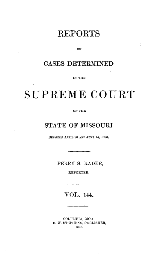 handle is hein.statereports/moscrpt0144 and id is 1 raw text is: OF
CASES DETERMINED
IN THE

SUPREME COURT
OF THE
STATE OF MISSOURI

BETWEEN APRIL 20 AND JUNE 14, 1898.
PERRY S. RADER,
REPORTER.

VOL. 144.
COLUMBIA, MO.:
E. W. STEPHENS, PUBLISHER,
1898.


