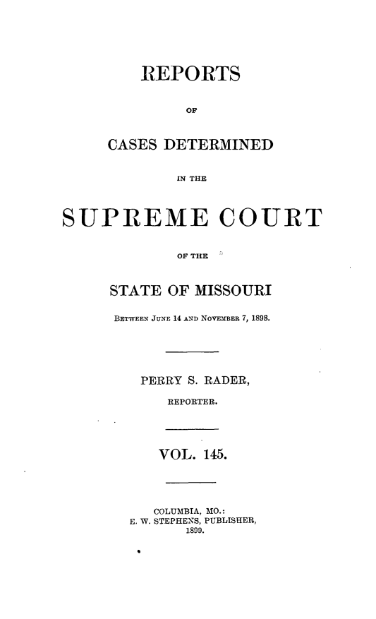 handle is hein.statereports/moscrpt0145 and id is 1 raw text is: REPORTS
OF
CASES DETERMINED
IN THE

SUPREME COURT
OF THE  
STATE OF MISSOURI

BETWEEN JUNE 14 AND NOVEMBER 7, 1898.
PERRY S. RADER,
REPORTER.

VOL. 145.
COLUMBIA, MO.:
E. W. STEPHENS, PUBLISHER,
1800.


