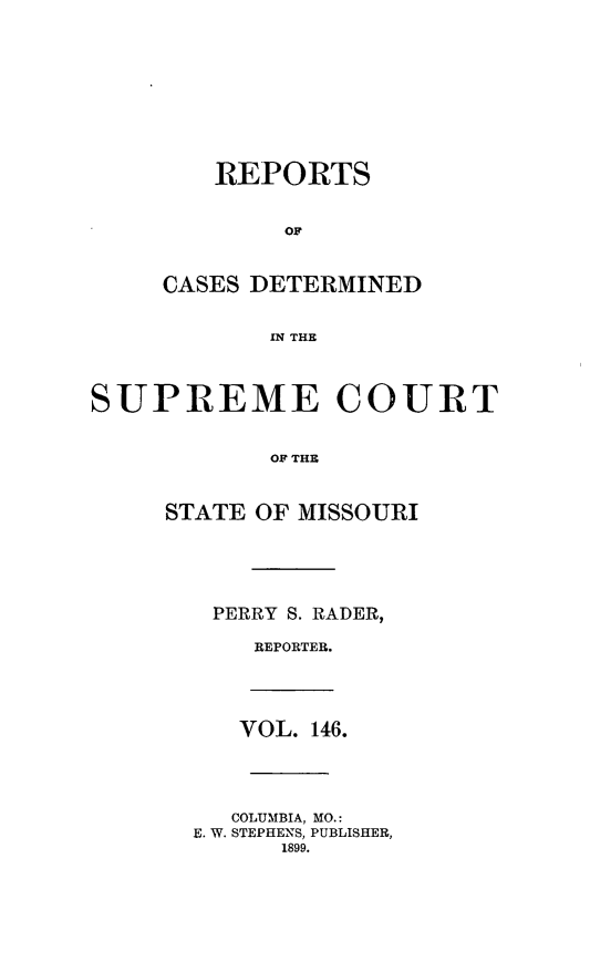 handle is hein.statereports/moscrpt0146 and id is 1 raw text is: REPORTS
OF
CASES DETERMINED
IN THE

SUPREME COURT
OF THE
STATE OF MISSOURI

PERRY S. RADER,
REPORTER.

VOL. 146.
COLUMBIA, MO.:
E. W. STEPHENS, PUBLISHER,
1899.


