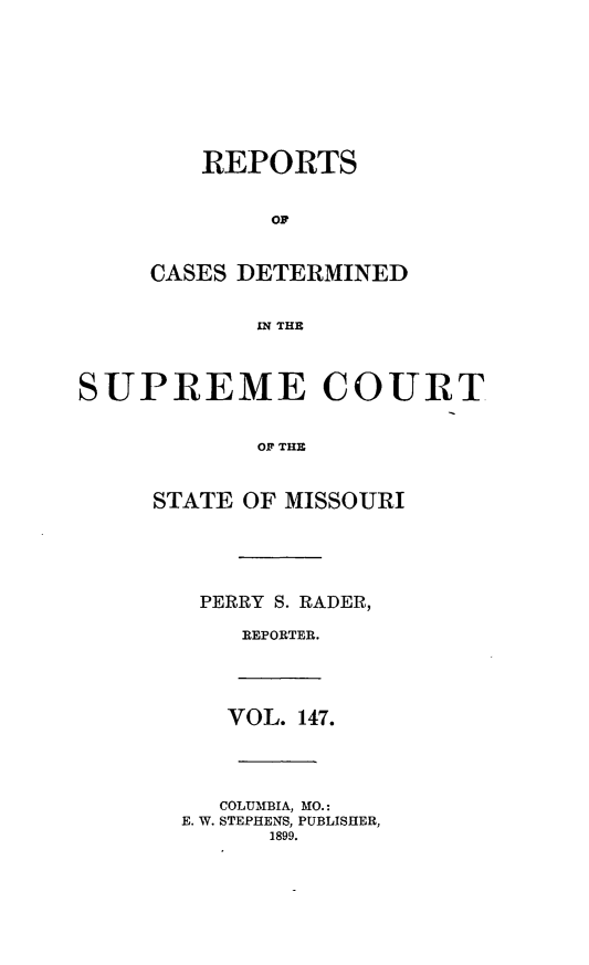 handle is hein.statereports/moscrpt0147 and id is 1 raw text is: REPORTS
OF
CASES DETERMINED
IN THE
SUPREME COURT
OF THE
STATE OF MISSOURI
PERRY S. RADER,
REPORTER.
VOL. 147.
COLUMBIA, MO.:
E. W. STEPHENS, PUBLISHER,
1899.



