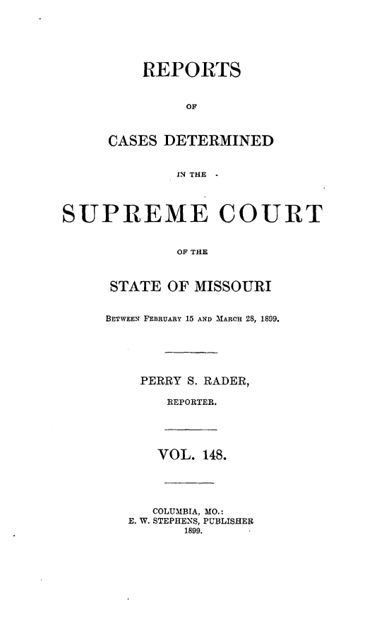 handle is hein.statereports/moscrpt0148 and id is 1 raw text is: REPORTS
OF
CASES DETERMINED
IN THE
SUPREME COURT
OF THE
STATE OF MISSOURI
BETWEEN FEBRUARY 15 AND MARCH 28, 1899.
PERRY S. RADER,
REPORTER.
VOL. 148.
COLUMBIA, MO.:
E. W. STEPHENS, PUBLISHER
1899.


