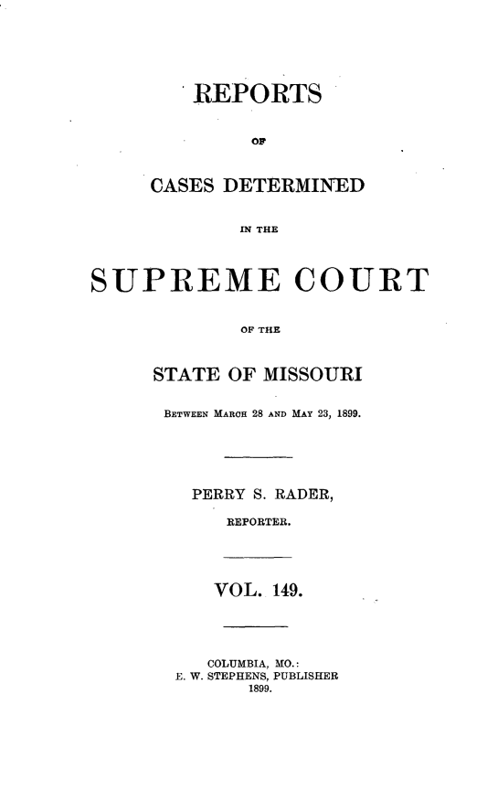 handle is hein.statereports/moscrpt0149 and id is 1 raw text is: REPORTS
OF
CASES DETERMINED
IN THE
SUPREME COURT
OF THE
STATE OF MISSOURI
BETWEEN MARCH 28 AND MAY 23, 1899.
PERRY S. RADER,
REPORTER.
VOL. 149.
COLUMBIA, MO.:
E. W. STEPHENS, PUBLISHER
1899.


