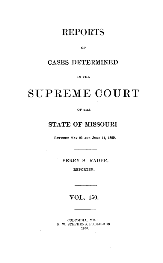 handle is hein.statereports/moscrpt0150 and id is 1 raw text is: REPORTS
OF
CASES DETERMINED
IN THE
SUPREME COURT
OF THE
STATE OF MISSOURI
BETWEEN MAY 23 AND JUNE 14, 1899.
PERRY S. RADER,
REPORTER.
VOL. 150.
COLUMBTA. MO.:
E. W. STEPHENS, PUBLISHER
1900.


