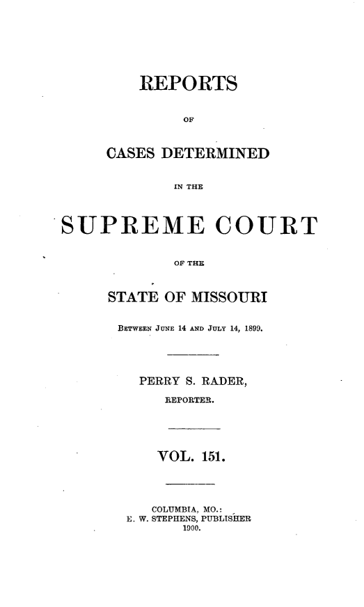 handle is hein.statereports/moscrpt0151 and id is 1 raw text is: REPORTS
OF
CASES DETERMINED
IN THE

SUPREME COURT
OF THE
STATE OF MISSOURI

BETWEEN JUNE 14 AND JULY 14, 1899.
PERRY S. RADER,
REPORTER.

VOL. 151.

COLUMBIA, MO.:
E. W. STEPHENS, PUBLISHER
1900.



