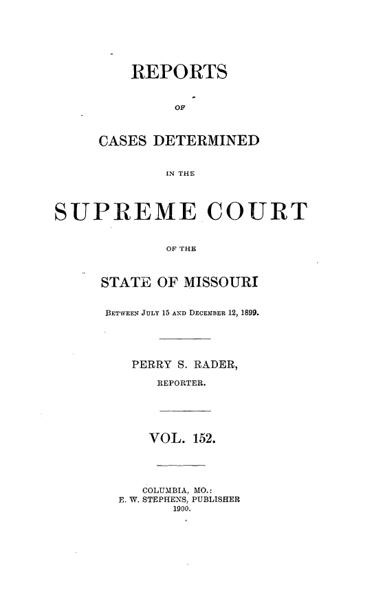 handle is hein.statereports/moscrpt0152 and id is 1 raw text is: REPORTS
OF
CASES DETERMINED
IN THE
SUPREME COURT
OF THE
STATE OF MISSOURI
BETWEEN JULY 15 AND DECEMBER 12, 1899.
PERRY S. RADER,
REPORTER.
VOL. 152.
COLUMBIA, MO.:
E. W. STEPHENS, PUBLISHER
1900.


