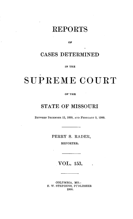 handle is hein.statereports/moscrpt0153 and id is 1 raw text is: REPORTS
OF
CASES DETERMINED
IN THE
SUPREME COURT
OF THE
STATE OF MISSOURI
BETWEEN DECEMBER 12, 1899, AND FEBRUARY 5, 1900.
PERRY S. RADER,
REPORTER.
VOL. 153.
COLUMBIA, MO.:
E. W. STEPHENS, PUBLISHER
1900.


