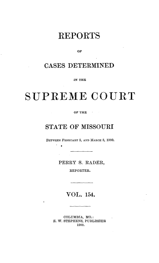 handle is hein.statereports/moscrpt0154 and id is 1 raw text is: REPORTS
OF
CASES DETERMINED
IN THE
SUPREME COURT
OF THE
STATE OF MISSOURI
BETWEEN FEBRUARY 5, AND MARCH 5, 1900.
PERRY S. RADER,
REPORTER.
VOL. 154.
COLUMBIA, MO.:
E. W. STEPHENS, PUBLISHER
1900.


