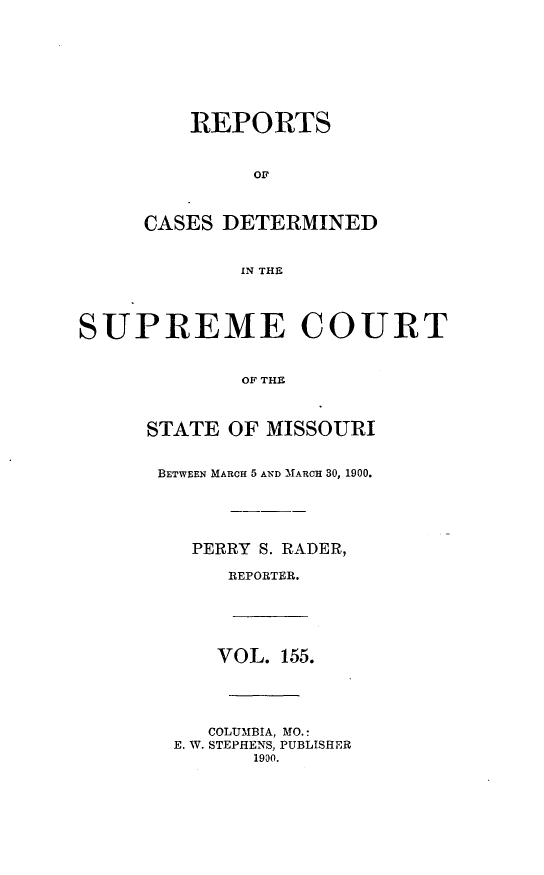 handle is hein.statereports/moscrpt0155 and id is 1 raw text is: REPORTS
OF
CASES DETERMINED
IN THE
SUPREME COURT
OF THE
STATE OF MISSOURI
BETWEEN MARCH 5 AND MARCH 30, 1900.
PERRY S. RADER,
REPORTER.
VOL. 155.
COLUMBIA, MO.:
E. W. STEPHENS, PUBLISHER
1900.


