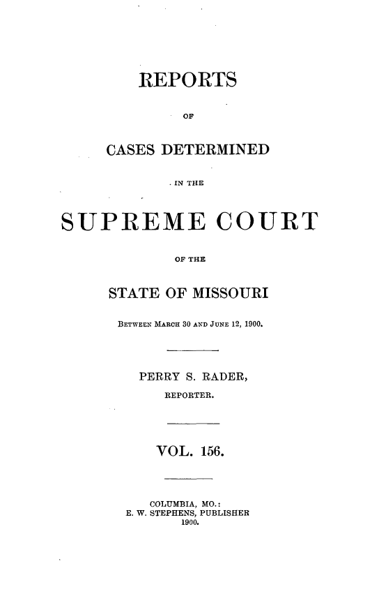 handle is hein.statereports/moscrpt0156 and id is 1 raw text is: REPORTS
OF
CASES DETERMINED
IN THE
SUPREME COURT
OF THE
STATE OF MISSOURI
BETWEEN MARCH 30 AND JUNE 12, 1900.
PERRY S. RADER,
REPORTER.
VOL. 156.
COLUMBIA, MO.:
E. W. STEPHENS, PUBLISHER
1900.


