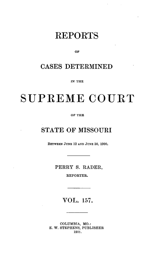 handle is hein.statereports/moscrpt0157 and id is 1 raw text is: REPORTS
OF
CASES DETERMINED
IN THE
SUPREME COURT
OF THE
STATE OF MISSOURI
BETWEEN JUNE 12 AND JUNE 30, 1900.
PERRY S. RADER,
REPORTER.
VOL. 157.
COLUMBIA, MO.:
E. W. STEPHENS, PUBLISHER
1901.


