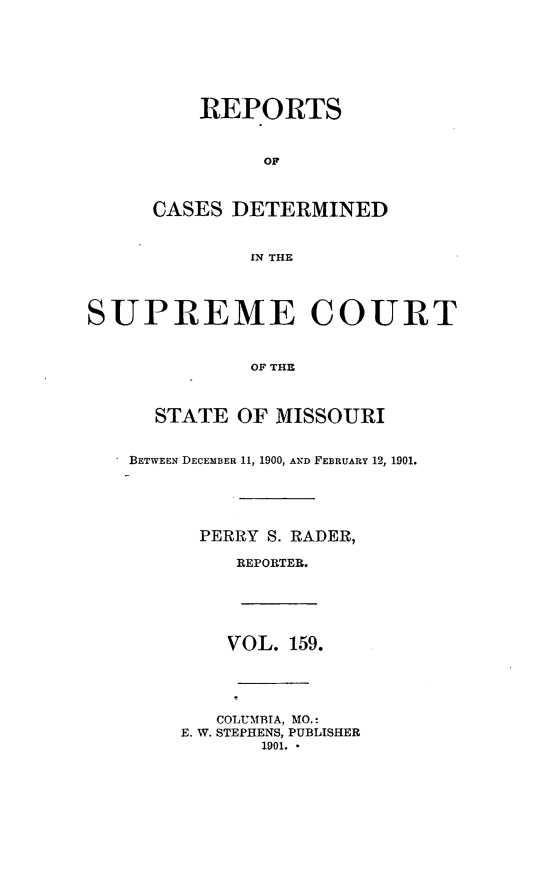 handle is hein.statereports/moscrpt0159 and id is 1 raw text is: REPORTS
OF
CASES DETERMINED
IN THE
SUPREME COURT
OF THE
STATE OF MISSOURI
BETWEEN DECEMBER 11, 1900, AND FEBRUARY 12, 1901.
PERRY S. RADER,
REPORTER.
VOL. 159.
COLUMBIA, MO.:
E. W. STEPHENS, PUBLISHER
1901. *


