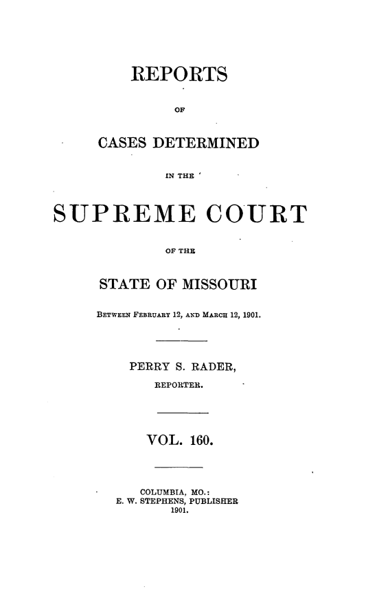 handle is hein.statereports/moscrpt0160 and id is 1 raw text is: REPORTS
OF
CASES DETERMINED
IN THE
SUPREME COURT
OF THE
STATE OF MISSOURI
BETWEEN FEBRUARY 12, AND MARcH 12, 1901.
PERRY S. RADER,
REPORTER.
VOL. 160.
COLUMBIA, MO.:
E. W. STEPHENS, PUBLISHER
1901.


