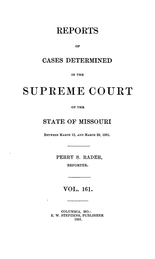 handle is hein.statereports/moscrpt0161 and id is 1 raw text is: REPORTS
OF
CASES DETERMINED
IN THE
SUPREME COURT
OF THE
STATE OF MISSOURI
BETWEEN MARCH 12, AND MARCH 29, 1901.
PERRY S. RADER,
REPORTER.
VOL. 161.
COLUMBIA, MO.:
E. W. STEPHENS, PUBLISHER
1901.


