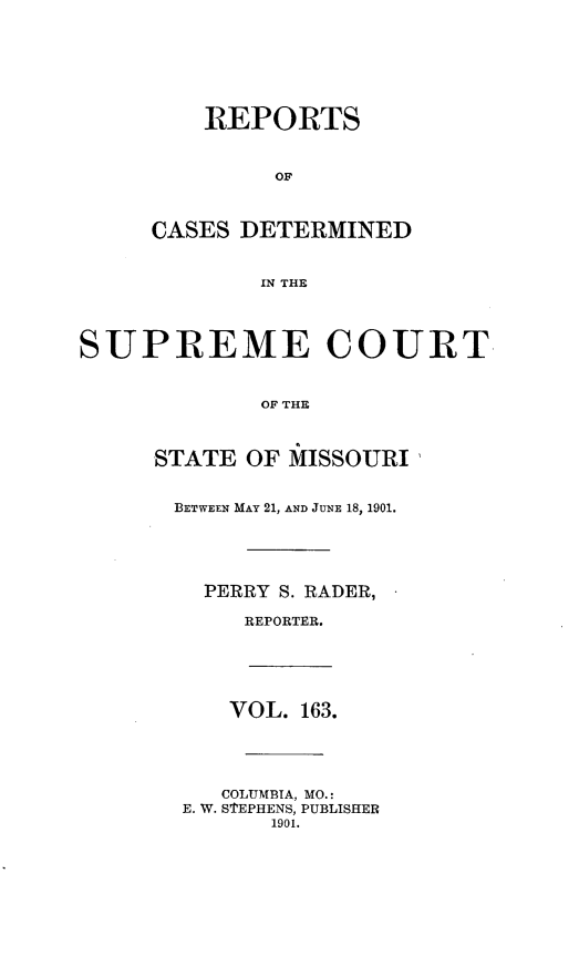 handle is hein.statereports/moscrpt0163 and id is 1 raw text is: REPORTS
OF
CASES DETERMINED
IN THE
SUPREME COURT
OF THE
STATE OF MISSOURI'
BETWEEN MAY 21, AND JUNE 18, 1901.
PERRY S. RADER, -
REPORTER.
VOL. 163.
COLUMBIA, MO.:
E. W. S'EPHENS, PUBLISHER
1901.


