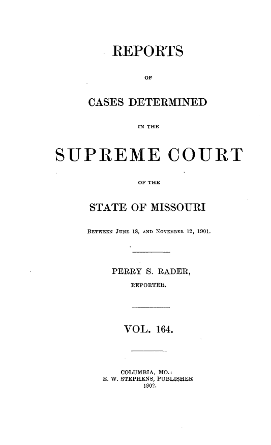 handle is hein.statereports/moscrpt0164 and id is 1 raw text is: REPORTS
OF
CASES DETERMINED
IN THE
SUPREME COURT
OF THE
STATE OF MISSOURI
BETWEEN JUNE 18, AND NOVEMBER 12, 1901.
PERRY S. RADER,
REPORTER.
VOL. 164.
COLUMBIA, MO.:
E. W. STEPHENS, PUBLISHER
1902.


