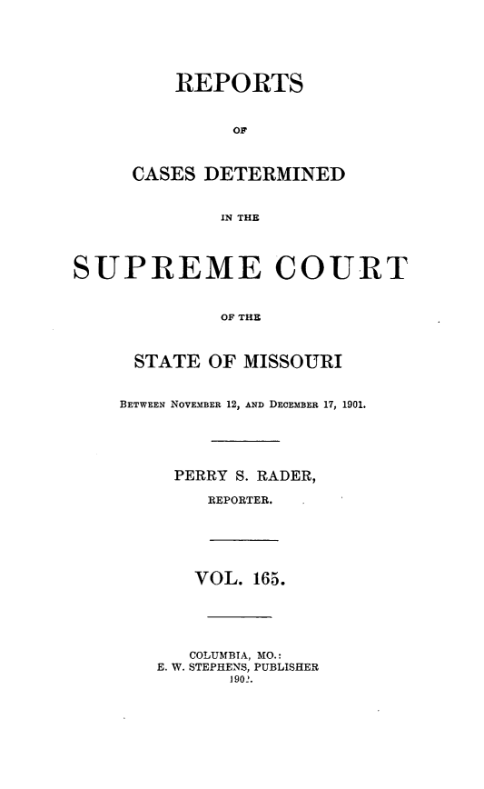 handle is hein.statereports/moscrpt0165 and id is 1 raw text is: REPORTS
CASES DETERMINED
IN THE
SUPREME COURT
OF THE
STATE OF MISSOURI
BETWEEN NOVEMBER 12, AND DECEMBER 17, 1901.
PERRY S. RADER,
REPORTER.
VOL. 165.
COLUMBIA, MO.:
E. W. STEPHENS, PUBLISHER
1902.


