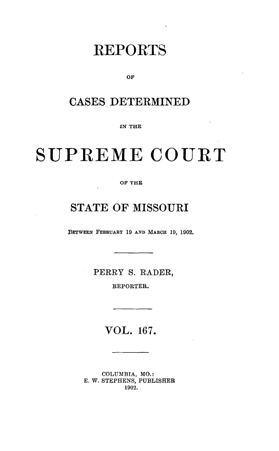 handle is hein.statereports/moscrpt0167 and id is 1 raw text is: REPORTS
OF
CASES DETERMINED
IN THE
SUPREME COURT
OF THE
STATE OF MISSOURI
BETWEEN FEBRUARY 19 AND MARCH 19, 1902.
PERRY S. RADER,
REPORTER.
VOL. 167.
COLUMBIA, MO.:
E. W. STEPHENS, PUBLISHER
1902.


