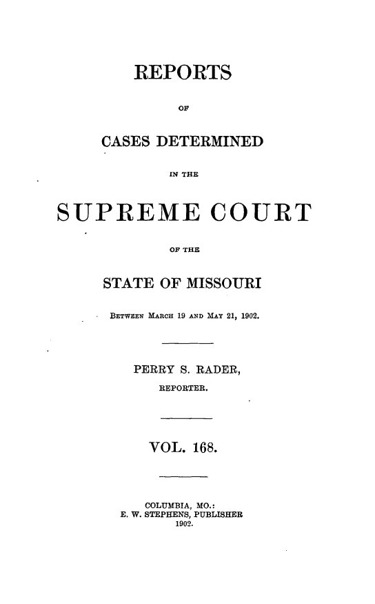 handle is hein.statereports/moscrpt0168 and id is 1 raw text is: REPORTS
OF
CASES DETERMINED
WN THE
SUPREME COURT
OF THE
STATE OF MISSOURI
BETWEEN MARCH 19 AND MAY 21, 1902.
PERRY S. RADER,
REPORTER.
VOL. 168.
COLUMBIA, MO.:
E. W. STEPHENS, PUBLISHER
1902.


