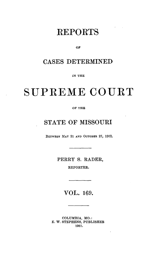 handle is hein.statereports/moscrpt0169 and id is 1 raw text is: REPORTS
OF
CASES DETERMINED
IN THE
SUPREME COURT
OF THE
STATE OF MISSOURI
BETWEEN MAY 21 AND OCTOBER 27, 1902.
PERRY S. RADER,
REPORTER.
VOL. 169.
COLUMBIA, MO.:
E. W. STEPHENS, PUBLISHER
1903.


