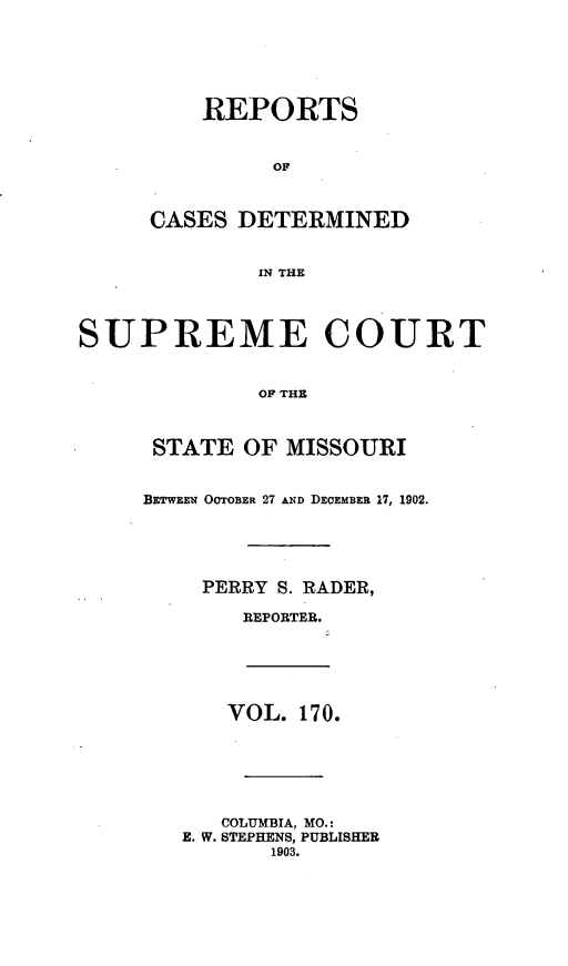 handle is hein.statereports/moscrpt0170 and id is 1 raw text is: REPORTS
OF
CASES DETERMINED
IN THE
SUPREME COURT
OF THE
STATE OF MISSOURI
BETWEEN OOTOBER 27 AND DECEMBER 17, 1902.
PERRY S. RADER,
REPORTER.
VOL. 170.
COLUMBIA, MO.:
E. W. STEPHENS, PUBLISHER
1903.


