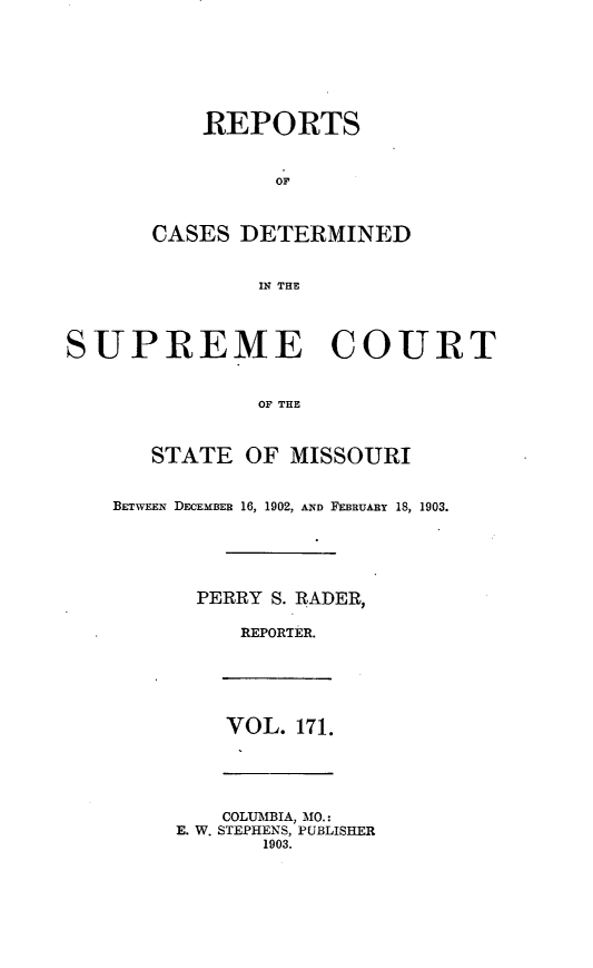 handle is hein.statereports/moscrpt0171 and id is 1 raw text is: REPORTS
or
CASES DETERMINED
11; THE
SUPREME COURT
OF THE
STATE OF MISSOURI
BETWEEN DECEMBER 16, 1902, AND FEBRUARY 18, 1903.
PERRY S. RADER,
REPORTER.
VOL. 171.
COLUMBIA, MO.:
E. W. STEPHENS, PUBLISHER
1903.


