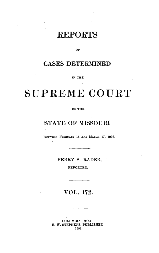 handle is hein.statereports/moscrpt0172 and id is 1 raw text is: REPORTS
OF
CASES DETERMINED
IN THE
SUPREME COURT
OF THE
STATE OF MISSOURI
BETWEEN FEBBUABY 18 AND MARcH 17, 1903.
PERRY S. RADER,
REPORTER.
VOL. 172.
COLUMBIA, MO.:
E. W. STEPHENS, PUBLISHER
1903.


