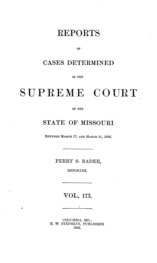 handle is hein.statereports/moscrpt0173 and id is 1 raw text is: REPORTS
OF
CASES DETERMINED
IN THE
SUPREME COURT
OF THE
STATE OF MISSOURI
BETWEEN MARCH 17, AND MARCH 31, 1903.
PERRY S. RADER,
REPORTER.
VOL. 173.
COLUMBIA, MO.:
E. W. STEPHENS, PUBLISHER
1903.


