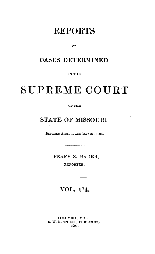 handle is hein.statereports/moscrpt0174 and id is 1 raw text is: REPORTS
OF
CASES DETERMINED
IN THE
SUPREME COURT
OF THE
STATE OF MISSOURI
BETWEEN APRIL 1, AND MAY 27, 1903.
PERRY S. RADER,
REPORTEB.
VOL. 174.
COLTTMBTA, MO.:
E. W. STEPHENS, PUBLISHER
1903.


