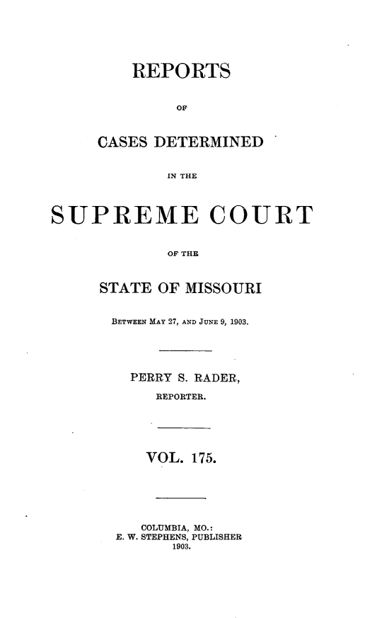 handle is hein.statereports/moscrpt0175 and id is 1 raw text is: REPORTS
OF
CASES DETERMINED
IN THE
SUPREME COURT
OF THE
STATE OF MISSOURI
BETWEEN MAY 27, AND JUNE 9, 1903.
PERRY S. RADER,
REPORTER.
VOL. 175.
COLUMBIA, MO.:
E. W. STEPHENS, PUBLISHER
1903.



