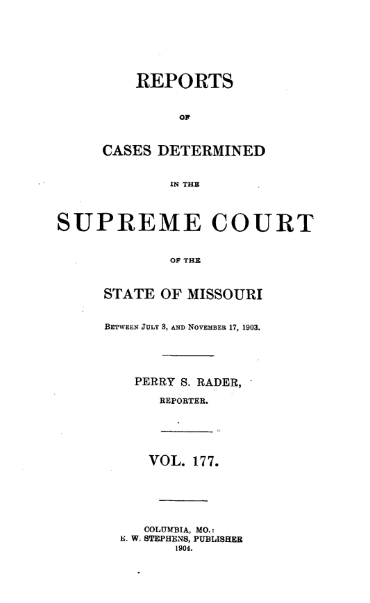 handle is hein.statereports/moscrpt0177 and id is 1 raw text is: REPORTS
CASES DETERMINED
IN THE
SUPREME COURT
OF THE
STATE OF MISSOURI
BETWEEN JULY 3, AND NOVEMBER 17, 1903.
PERRY S. RADER,
REPORTER.
VOL. 177.
COLUMBIA, MO.:
E. W. STEPHENS, PUBLISHER
1904.



