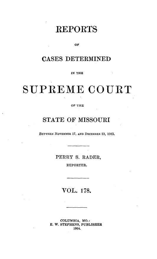 handle is hein.statereports/moscrpt0178 and id is 1 raw text is: REPORTS
OF
CASES DETERMINED
IN THE
SUPREME COURT
OF THU
STATE OF MISSOURI
BETWEEN NOVEMBER 17, AND DECEMBER 23, 1003.
PERRY S. RADER,
REPORTER.
VOL. 178.
COLUMBIA, MO.:
E. W. STEPHENS, PUBLISHER
1904.



