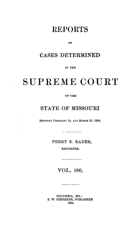 handle is hein.statereports/moscrpt0180 and id is 1 raw text is: REPORTS
OF
CASES DETERMINED
IN THE
SUPREME COURT
OF THE
STATE OF MISSOURI
BETWEEN FEBRUARY 24, AND MARCH 23, 1904.
PERRY S. RADER,
REPORTER.
VOL. 180.
COLUMBIA, MO.:
E. W. STEPHENS, PUBLISHER
1904.


