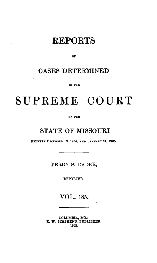 handle is hein.statereports/moscrpt0185 and id is 1 raw text is: REPORTS
CASES DETERMINED
IN THE

SUPREME COURT
OP THE
STATE OF MISSOURI
BETwmN DEoEMBEB 13, 1904, AND JANUARY 31, 190L

PERRY S. RADER,
REPORTER.
VOL. 185.
COLUMBIA, MO.:
E. W. STEPHENS, PUBLISHER
1905.


