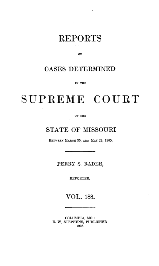 handle is hein.statereports/moscrpt0188 and id is 1 raw text is: REPORTS
CASES DETERMINED
IN THE

SUPREME COURT
OF THE
STATE OF MISSOURI

BETWEEN MARCH 30, AND MAY 24, 1905.
PERRY S. RADER,
REPORTER.
VOL. 188.

COLUMBIA, MO.:
E. W. STEPHENS, PUBLISHER
1905.


