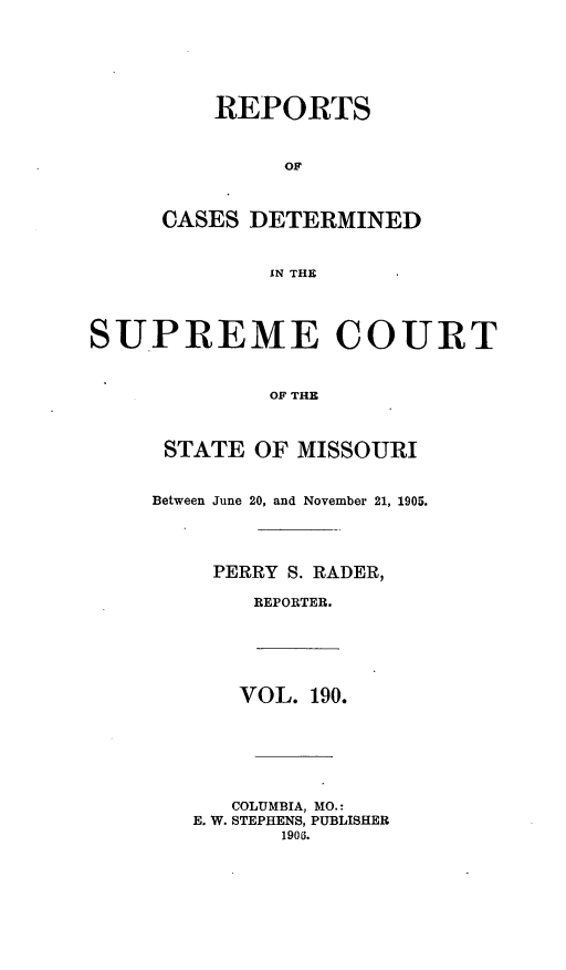 handle is hein.statereports/moscrpt0190 and id is 1 raw text is: REPORTS
CASES DETERMINED
IN THE
SUPREME COURT
OF THE
STATE OF MISSOURI
Between June 20, and November 21, 1905.
PERRY S. RADER,
REPORTER.
VOL. 190.
COLUMBIA, MO.:
E. W. STEPHENS, PUBLISHER
1906.


