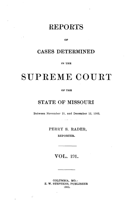 handle is hein.statereports/moscrpt0191 and id is 1 raw text is: REPORTS
OF
CASES DETERMINED
IN THE
SUPREME COURT
OF THE
STATE OF MISSOURI
Between November 21, and December 12, 1905.
PERRY S. RADER,
REPORTER.
VOL. 191.
COLUMBIA, MO.:
E. W. STEPHENS, PUBLISHER
1900.


