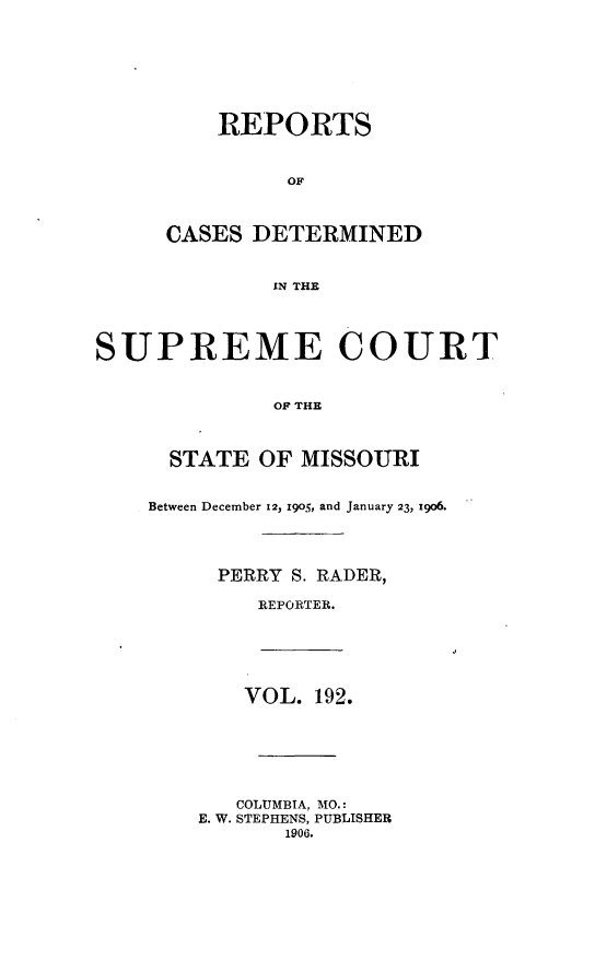 handle is hein.statereports/moscrpt0192 and id is 1 raw text is: REPORTS
OF
CASES DETERMINED
IN THE
SUPREME COURT
OF THE
STATE OF MISSOURI
Between December 12, 1905, and January 23, 1906.
PERRY S. RADER,
REPORTER.
VOL. 192.
COLUMBIA, MO.:
E. W. STEPHENS, PUBLISHER
1906.


