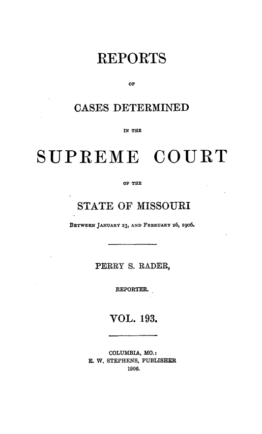 handle is hein.statereports/moscrpt0193 and id is 1 raw text is: REPORTS
or
CASES DETERMINED
IN THE
SUPREME COURT
OF THE
STATEL OF MISSOURIL
BETWEEN JANUARY 23, AND FEBRUARY 26, igo6.
PERRY S. RADER,
REPORTER.
VOL. 193.
COLUMBIA, MO.:
E. W. STEPHENS, PUBLISHER
1906.


