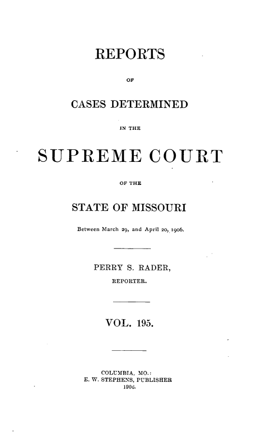 handle is hein.statereports/moscrpt0195 and id is 1 raw text is: REPORTS
OF
CASES DETERMINED
IN THE
SUPREME COURT
OF THE
STATE OF MISSOURI
Between March 29, and April 20, 1906.
PERRY S. RADER,
REPORTER.
VOL. 195.
COLUMBIA, MO.:
E. W. STEPHENS, PUBLISHER
1900.


