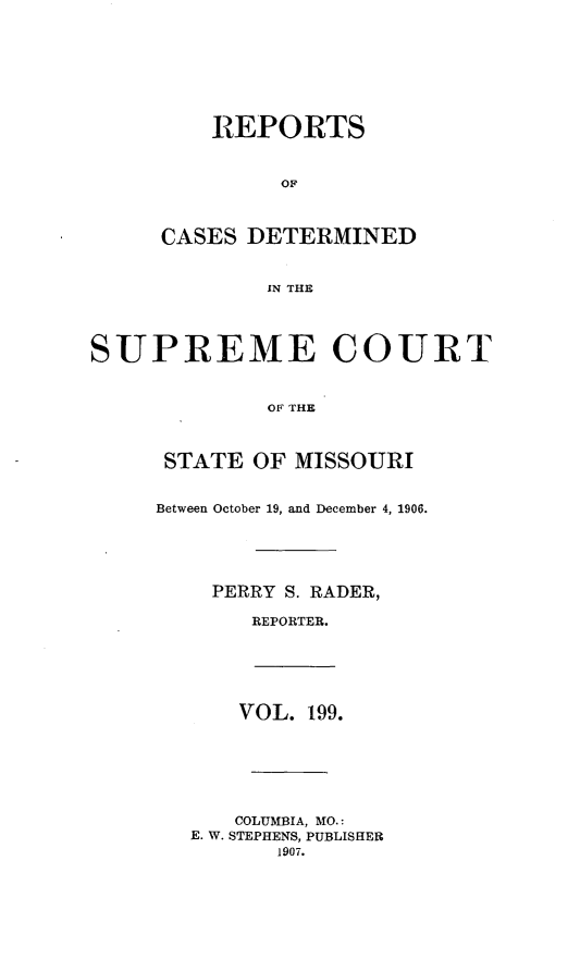 handle is hein.statereports/moscrpt0199 and id is 1 raw text is: REPORTS
OF
CASES DETERMINED
IN THE

SUPREME COURT
OF THE
STATE OF MISSOURI
Between October 19, and December 4, 1906.
PERRY S. RADER,
REPORTER.

VOL. 199.
COLUMBIA, MO.:
E. W. STEPHENS, PUBLISHER
1907.


