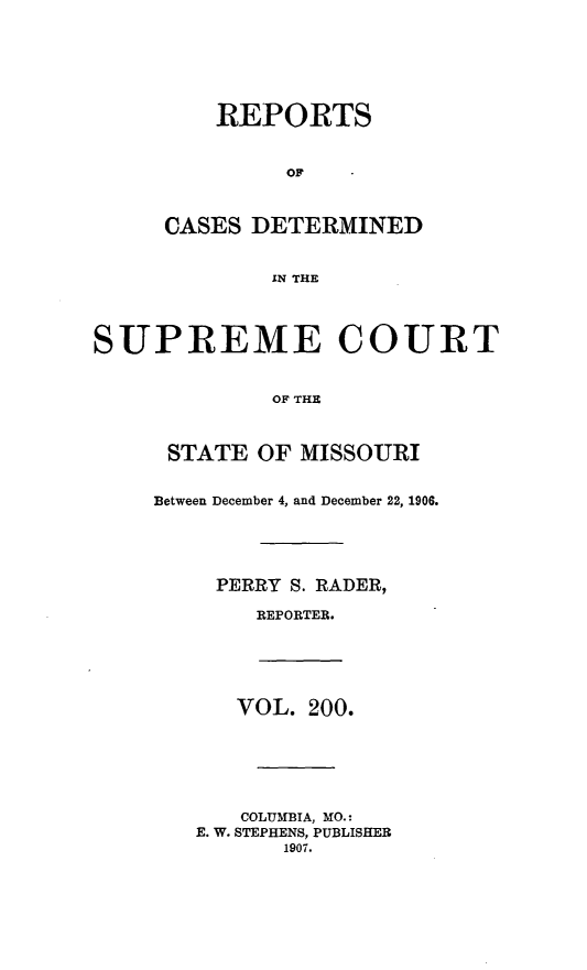 handle is hein.statereports/moscrpt0200 and id is 1 raw text is: REPORTS
OF
CASES DETERMINED
IN THE
SUPREME COURT
OF THE
STATE OF MISSOURI
Between December 4, and December 22, 1906.
PERRY S. RADER,
REPORTER.
VOL. 200.
COLUMBIA, MO.:
E. W. STEPHENS, PUBLISHER
1907.


