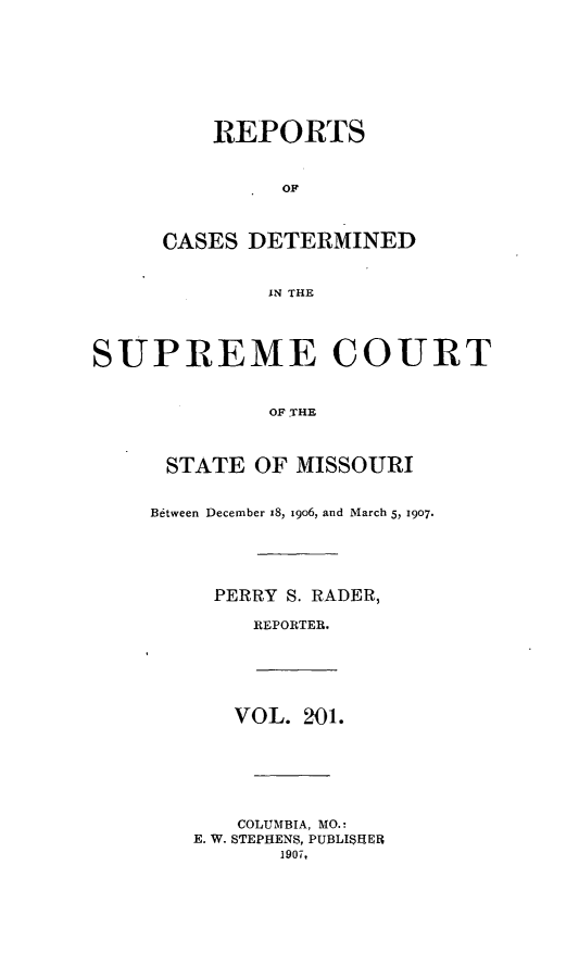 handle is hein.statereports/moscrpt0201 and id is 1 raw text is: REPORTS
OF
CASES DETERMINED
IN THE

SUPREME COURT
OF .THE
STATE OF MISSOURI

Between December x8, 1906, and March 5, 1907.
PERRY S. RADER,
REPORTER.

VOL. 201.
COLUMBIA, MO.:
E. W. STEPHENS, PUBLISHER
1907,


