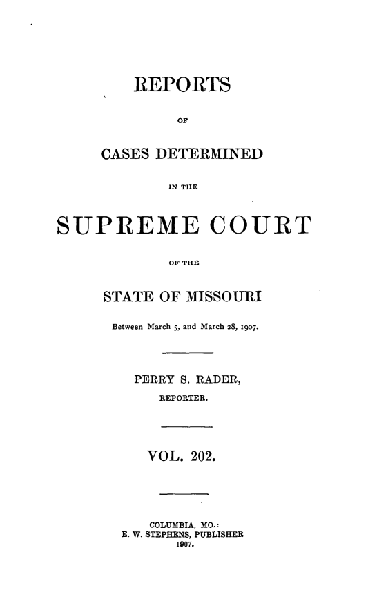 handle is hein.statereports/moscrpt0202 and id is 1 raw text is: REPORTS
OF
CASES DETERMINED
IN THE

SUPREME COURT
OF THE
STATE OF MISSOURI
Between March 5, and March 28, 1907.
PERRY S. RADER,
REPORTER.

VOL. 202.
COLUMBIA, MO.:
E. W. STEPHENS, PUBLISHER
1907.


