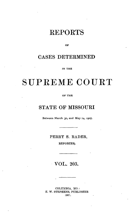 handle is hein.statereports/moscrpt0203 and id is 1 raw text is: REPORTS
OF
CASES DETERMINED
IN THE
SUPREME COURT
OF '1HE
STATE OF MISSOURI
Between March 3o, and May 14> 1907.
PERRY S. RADER,
REPORTER.
VOL. 203.
COLUMBIA, MO.:
E. W. STEPHENS, PUBLISHER
1907.



