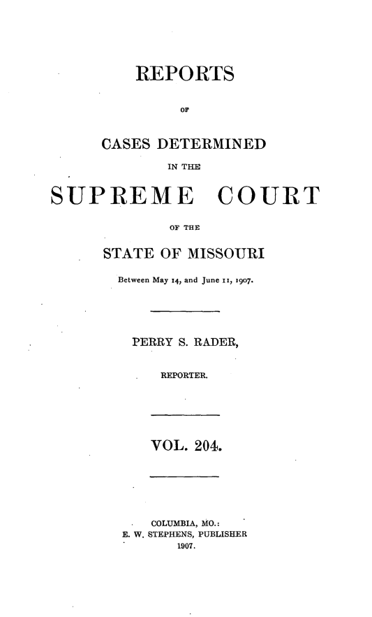 handle is hein.statereports/moscrpt0204 and id is 1 raw text is: REPORTS
OF
CASES DETERMINED
IN THE

SUPREME COURT
OF THE
STATE OF MISSOURI

Between May 14, and June II, 1907.
PERRY S. RADER,
REPORTER.

VOL. 204.

*   COLUMBIA, MO.:
E. W. STEPHENS, PUBLISHER
1907.


