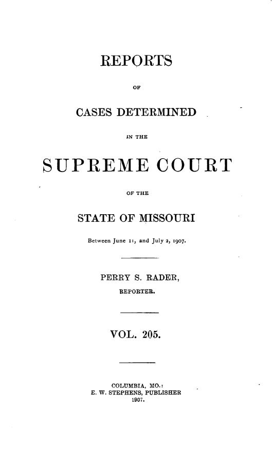 handle is hein.statereports/moscrpt0205 and id is 1 raw text is: REPORTS
OF
CASES DETERMINED
IN THE
SUPREME COURT
OF THE
STATE OF MISSOURI
Between June ii, and July 2, 1907.
PERRY S. RADER,
REPORTER.
VOL. 205.
COLUMBIA, MO.:
E. W. STEPHENS, PUBLISHER
1907.


